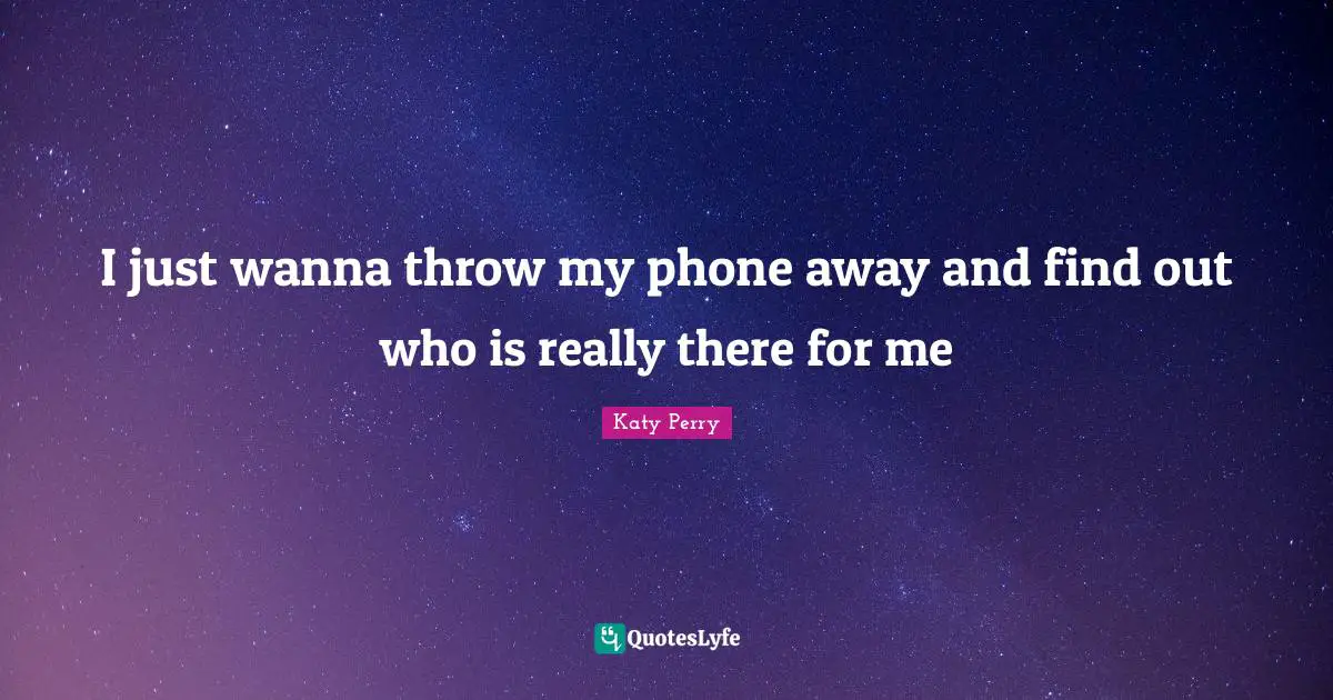 I just wanna throw my phone away and find out who is really there for me