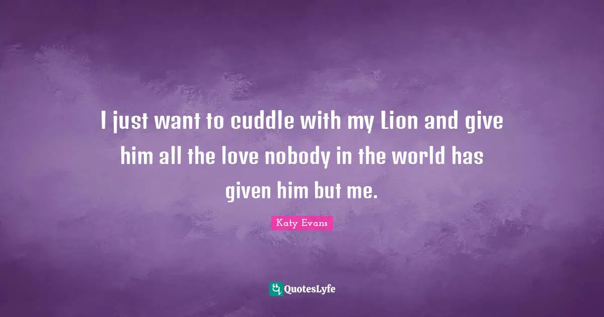 I just want to cuddle with my Lion and give him all the love nobody in the world has given him but me.