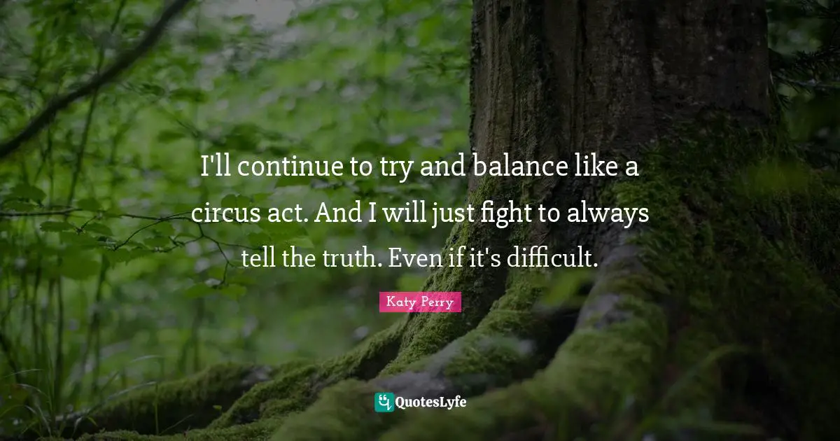 I'll continue to try and balance like a circus act. And I will just fight to always tell the truth. Even if it's difficult.