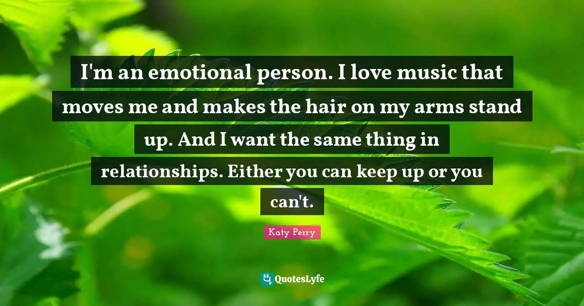 I'm an emotional person. I love music that moves me and makes the hair on my arms stand up. And I want the same thing in relationships. Either you can keep up or you can't.