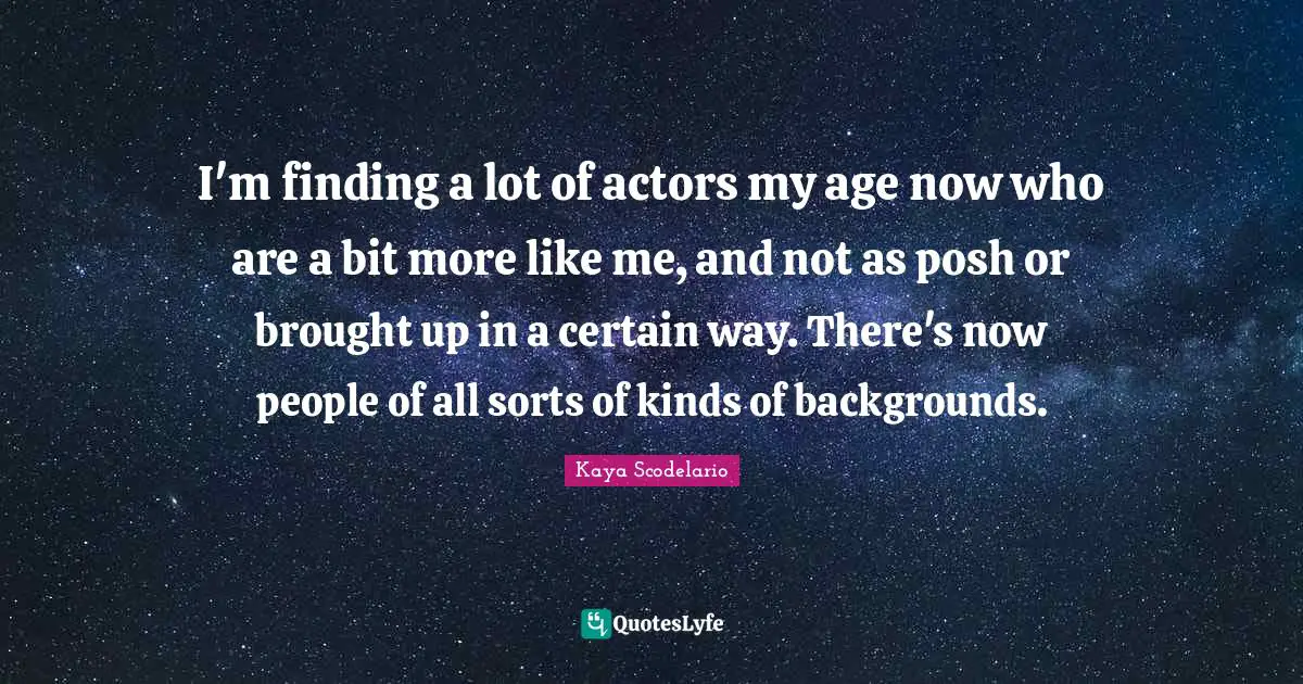 I'm finding a lot of actors my age now who are a bit more like me, and not as posh or brought up in a certain way. There's now people of all sorts of kinds of backgrounds.