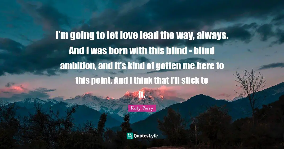 I'm going to let love lead the way, always. And I was born with this blind - blind ambition, and it's kind of gotten me here to this point. And I think that I'll stick to it.