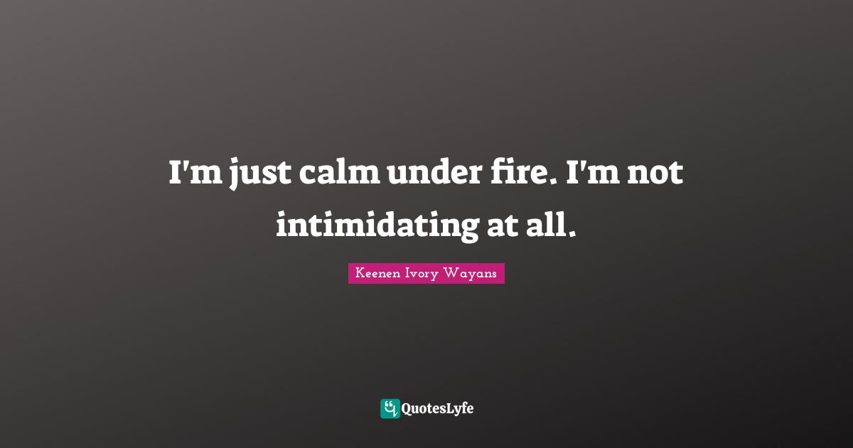 I'm just calm under fire. I'm not intimidating at all.