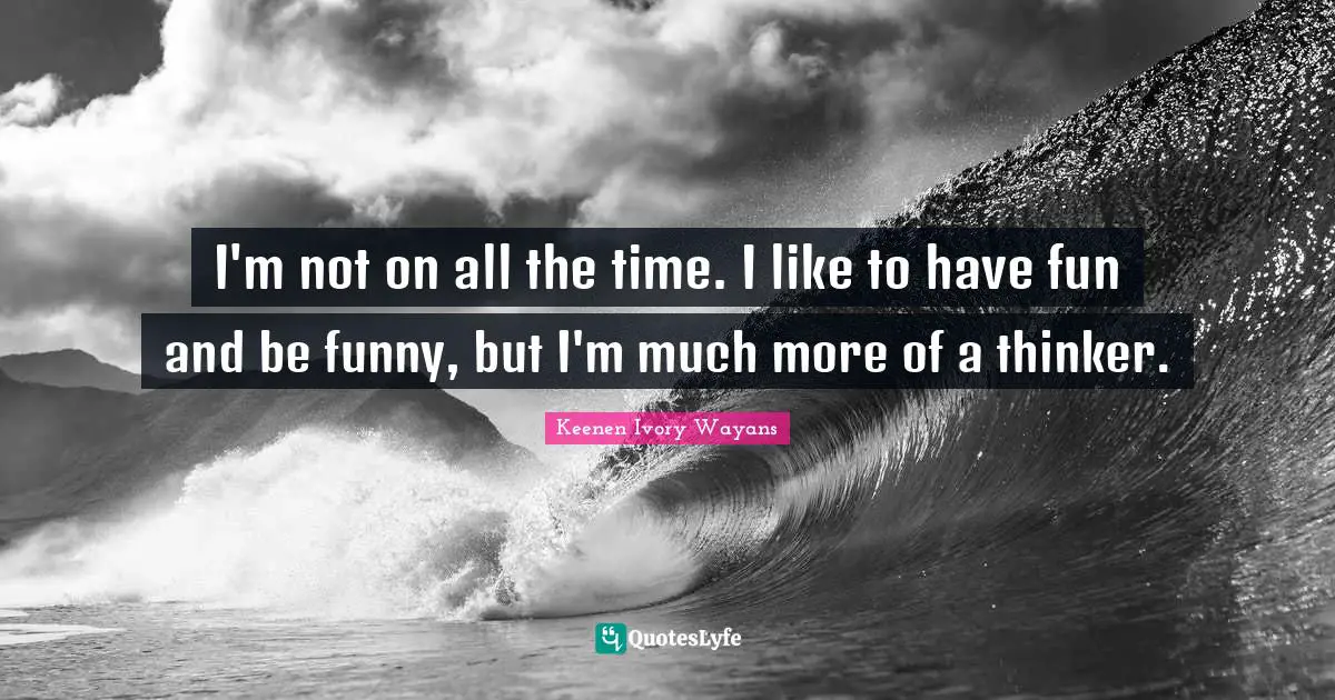 I'm not on all the time. I like to have fun and be funny, but I'm much more of a thinker.