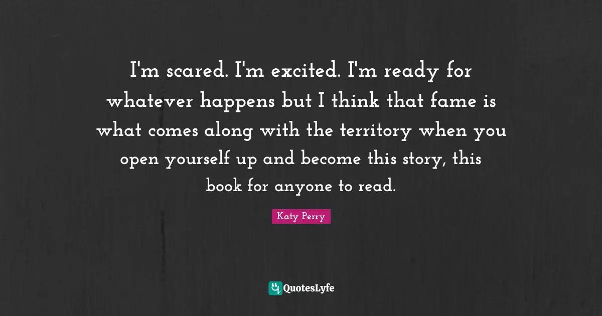 I'm scared. I'm excited. I'm ready for whatever happens but I think that fame is what comes along with the territory when you open yourself up and become this story, this book for anyone to read.