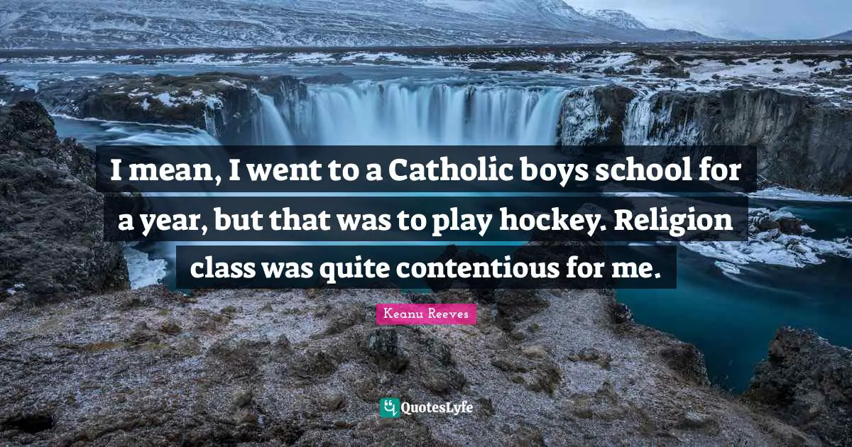 I mean, I went to a Catholic boys school for a year, but that was to play hockey. Religion class was quite contentious for me.