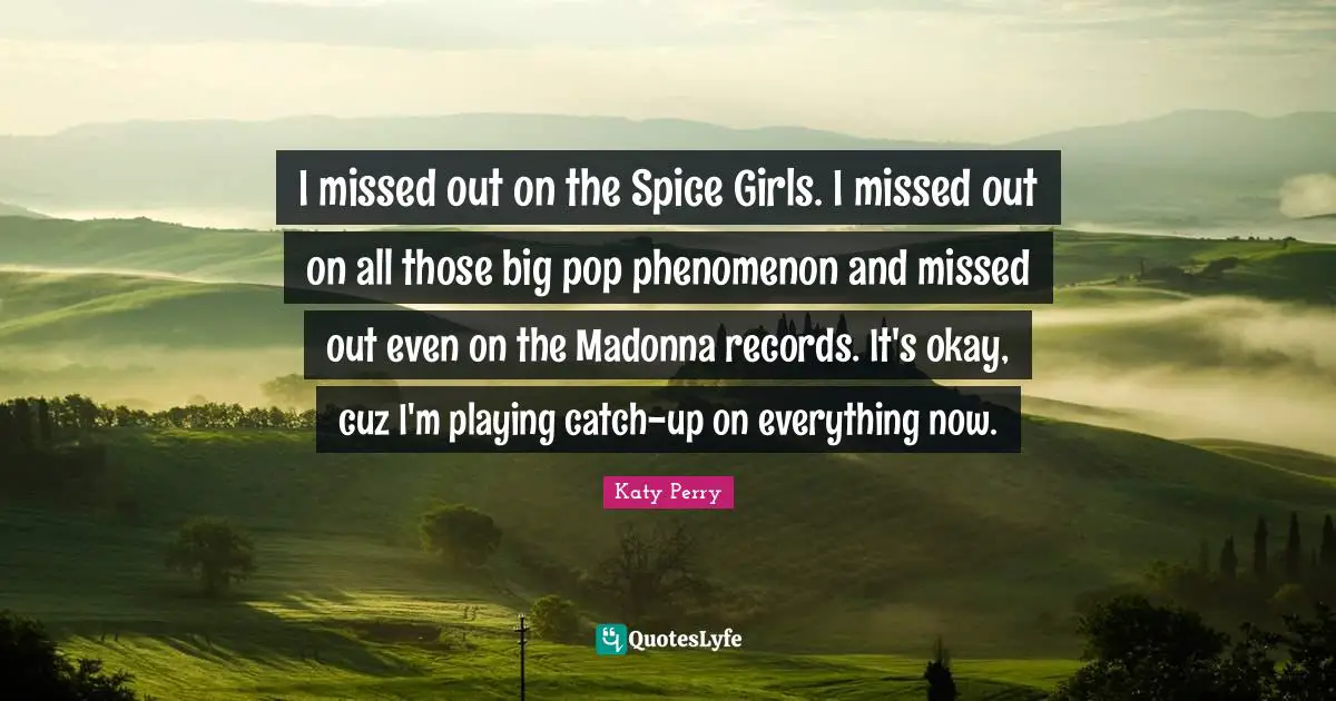I missed out on the Spice Girls. I missed out on all those big pop phenomenon and missed out even on the Madonna records. It's okay, cuz I'm playing catch-up on everything now.