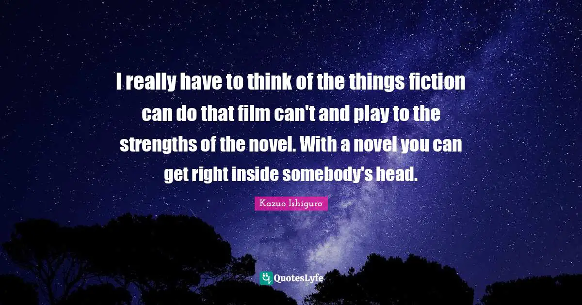 I really have to think of the things fiction can do that film can't and play to the strengths of the novel. With a novel you can get right inside somebody's head.