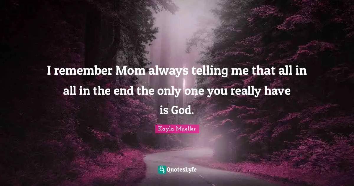 I remember Mom always telling me that all in all in the end the only one you really have is God.