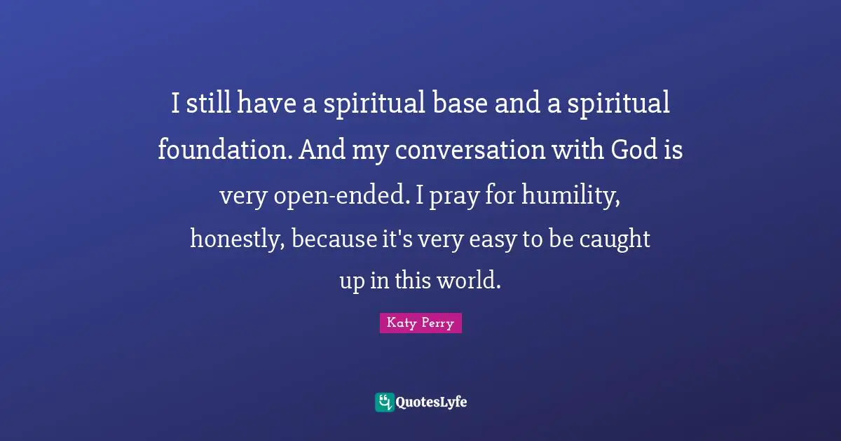 I still have a spiritual base and a spiritual foundation. And my conversation with God is very open-ended. I pray for humility, honestly, because it's very easy to be caught up in this world.