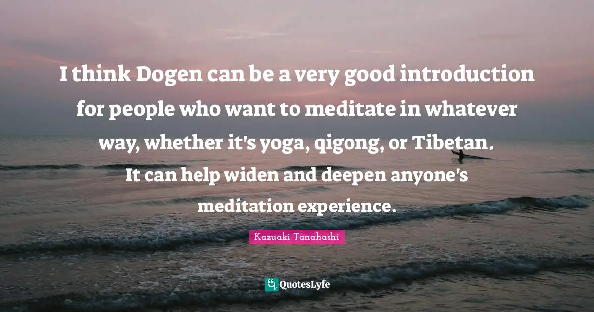 I think Dogen can be a very good introduction for people who want to meditate in whatever way, whether it's yoga, qigong, or Tibetan. It can help widen and deepen anyone's meditation experience.