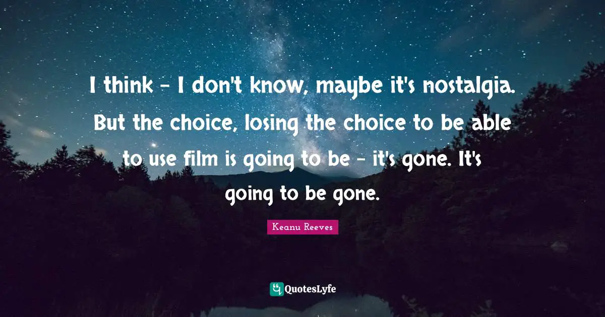 I think - I don't know, maybe it's nostalgia. But the choice, losing the choice to be able to use film is going to be - it's gone. It's going to be gone.