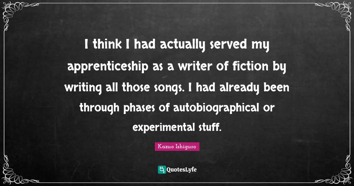 Kazuo Ishiguro Quotes: "I think I had actually served my apprenticeship as a writer of fiction by writing all those songs. I had already been through phases of autobiographical or experimental stuff."