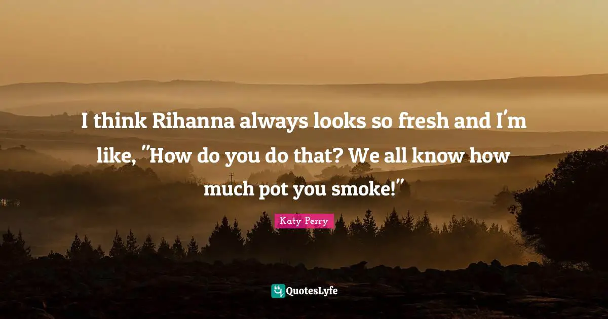 I think Rihanna always looks so fresh and I'm like, "How do you do that? We all know how much pot you smoke!"