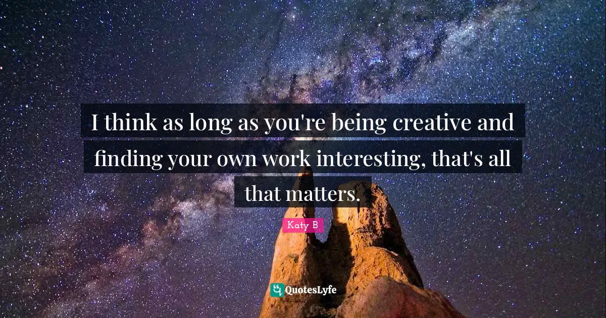 I think as long as you're being creative and finding your own work interesting, that's all that matters.