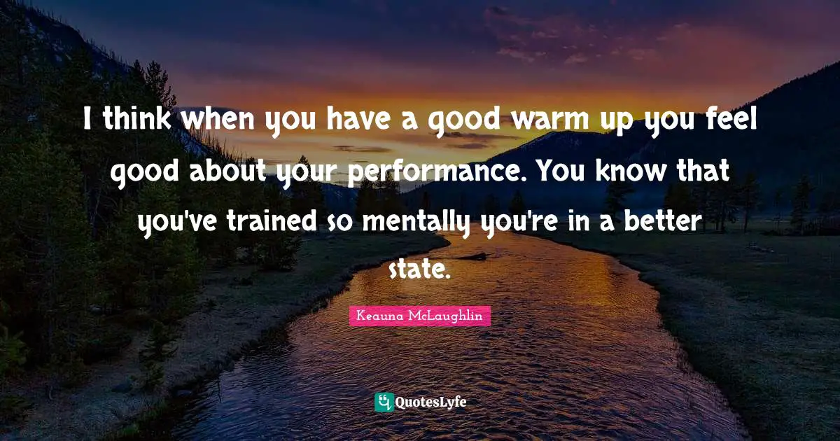 I think when you have a good warm up you feel good about your performance. You know that you've trained so mentally you're in a better state.
