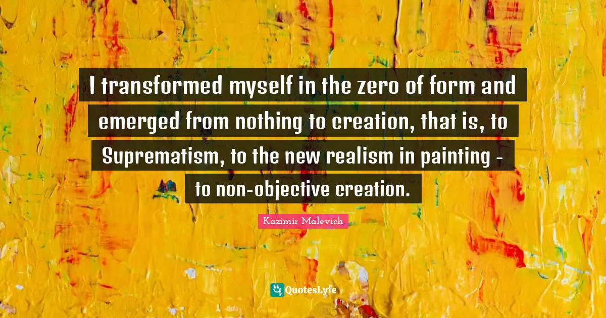 I transformed myself in the zero of form and emerged from nothing to creation, that is, to Suprematism, to the new realism in painting - to non-objective creation.