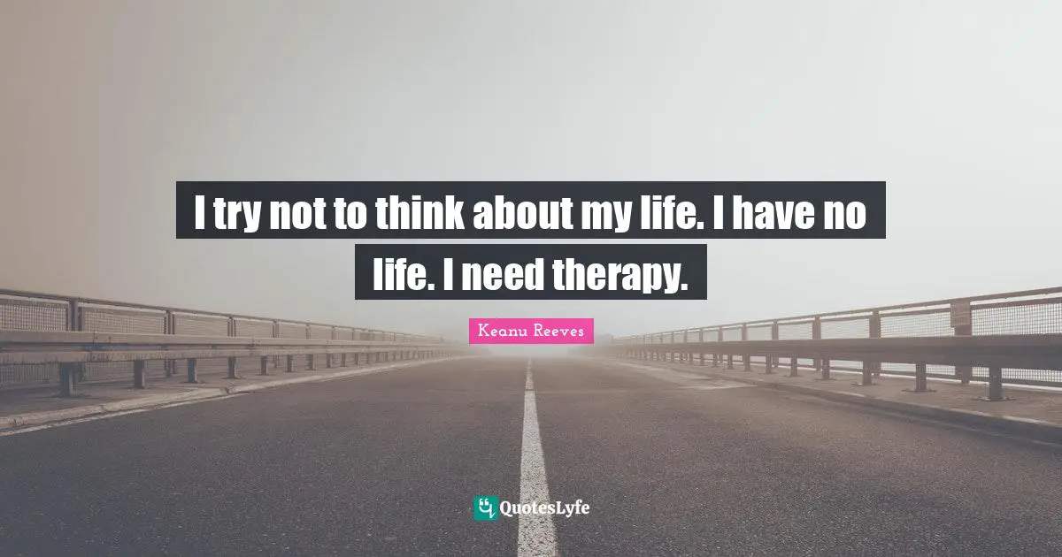 I try not to think about my life. I have no life. I need therapy.
