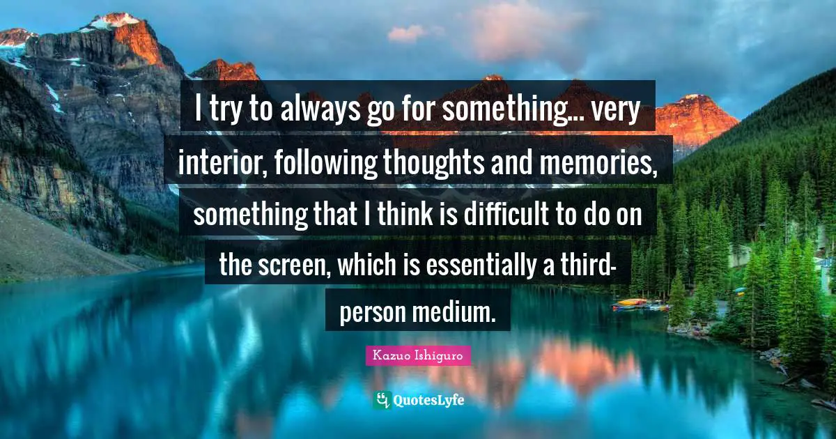 I try to always go for something... very interior, following thoughts and memories, something that I think is difficult to do on the screen, which is essentially a third-person medium.