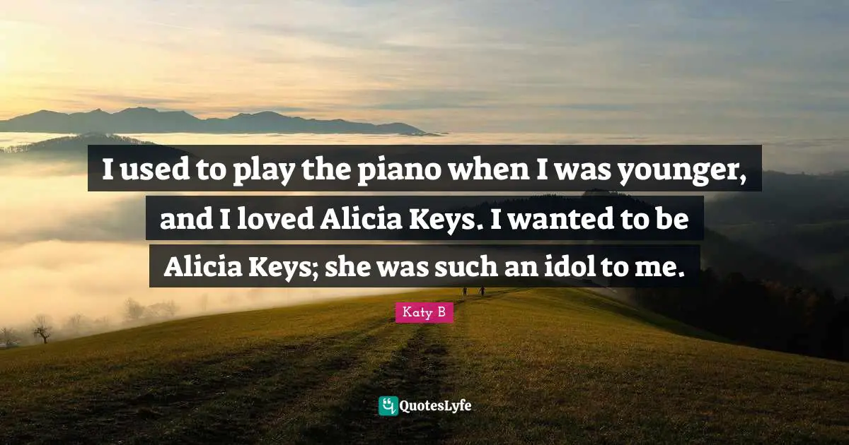 I used to play the piano when I was younger, and I loved Alicia Keys. I wanted to be Alicia Keys; she was such an idol to me.