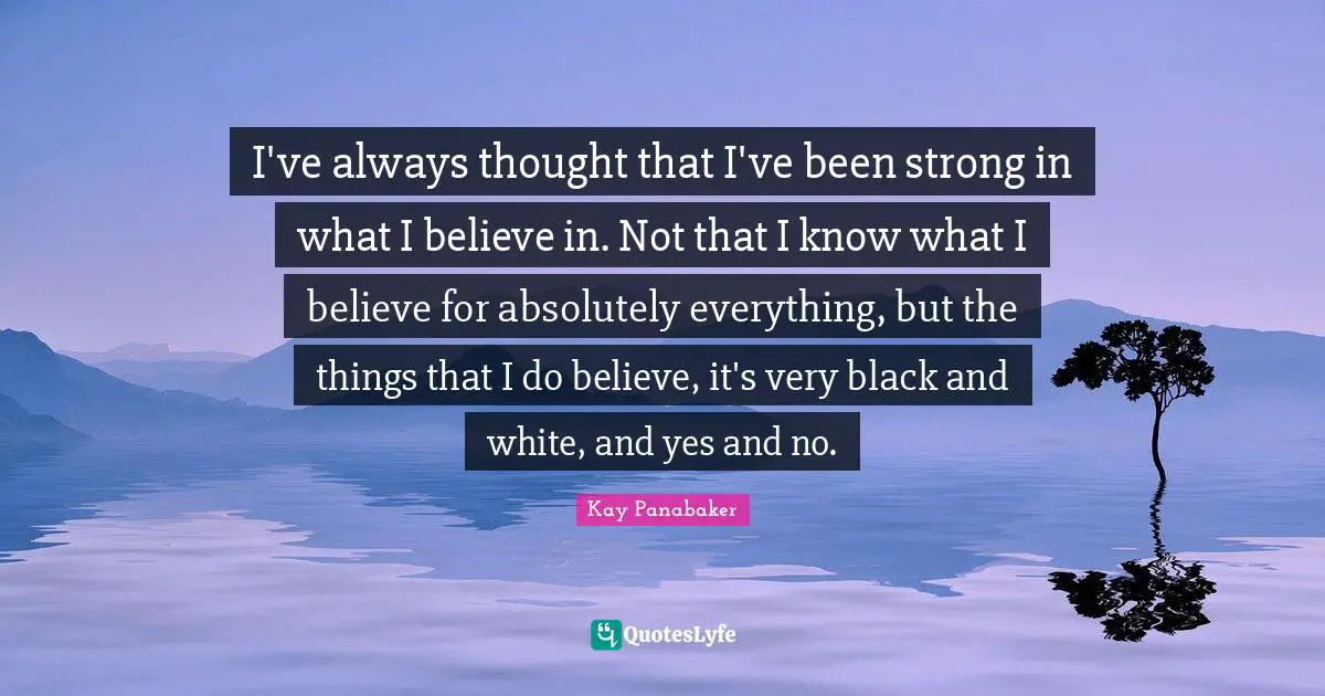 I've always thought that I've been strong in what I believe in. Not that I know what I believe for absolutely everything, but the things that I do believe, it's very black and white, and yes and no.