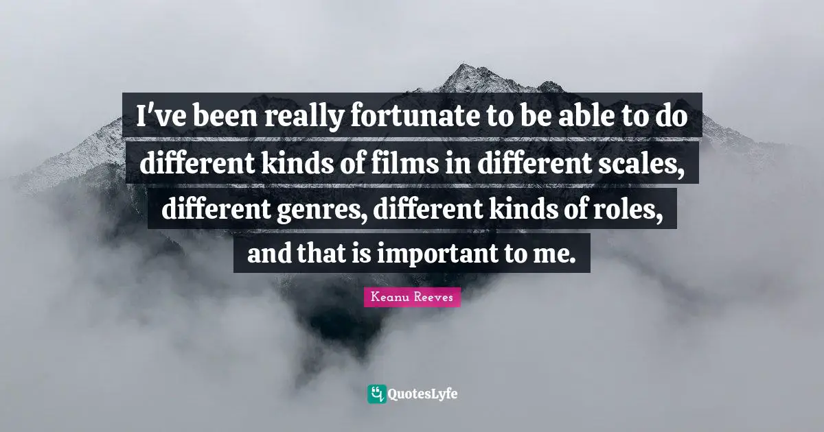 I've been really fortunate to be able to do different kinds of films in different scales, different genres, different kinds of roles, and that is important to me.