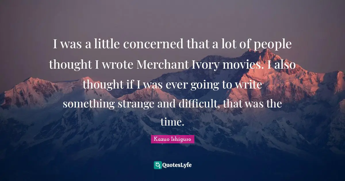 Kazuo Ishiguro Quotes: "I was a little concerned that a lot of people thought I wrote Merchant Ivory movies. I also thought if I was ever going to write something strange and difficult, that was the time."