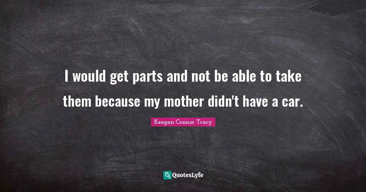 I would get parts and not be able to take them because my mother didn't have a car.