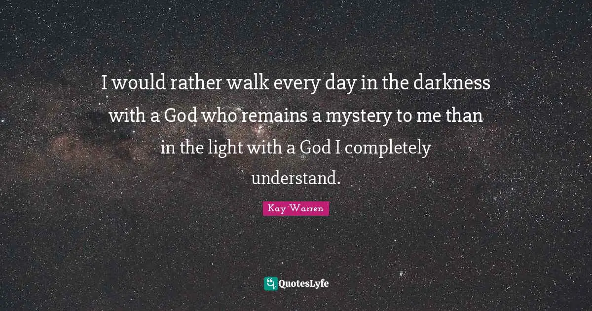 I would rather walk every day in the darkness with a God who remains a mystery to me than in the light with a God I completely understand.