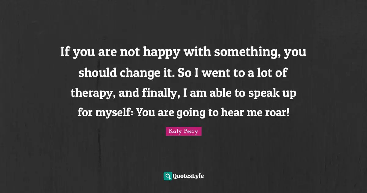 If you are not happy with something, you should change it. So I went to a lot of therapy, and finally, I am able to speak up for myself: You are going to hear me roar!