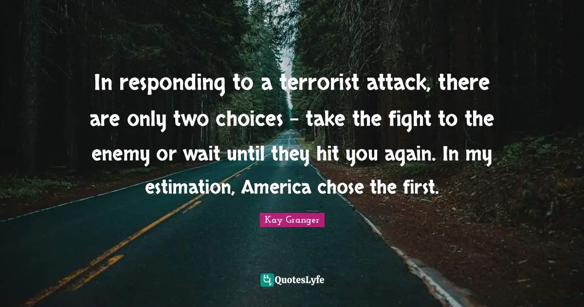 Estimation Quotes: "In responding to a terrorist attack, there are only two choices - take the fight to the enemy or wait until they hit you again. In my estimation, America chose the first."
