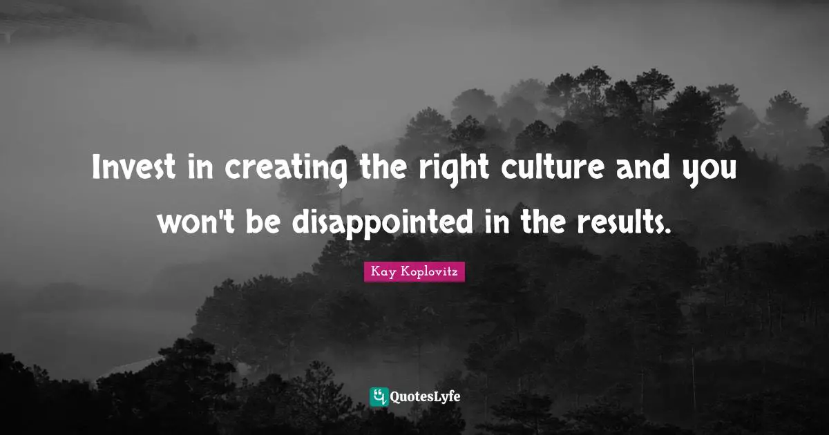 Invest in creating the right culture and you won't be disappointed in the results.