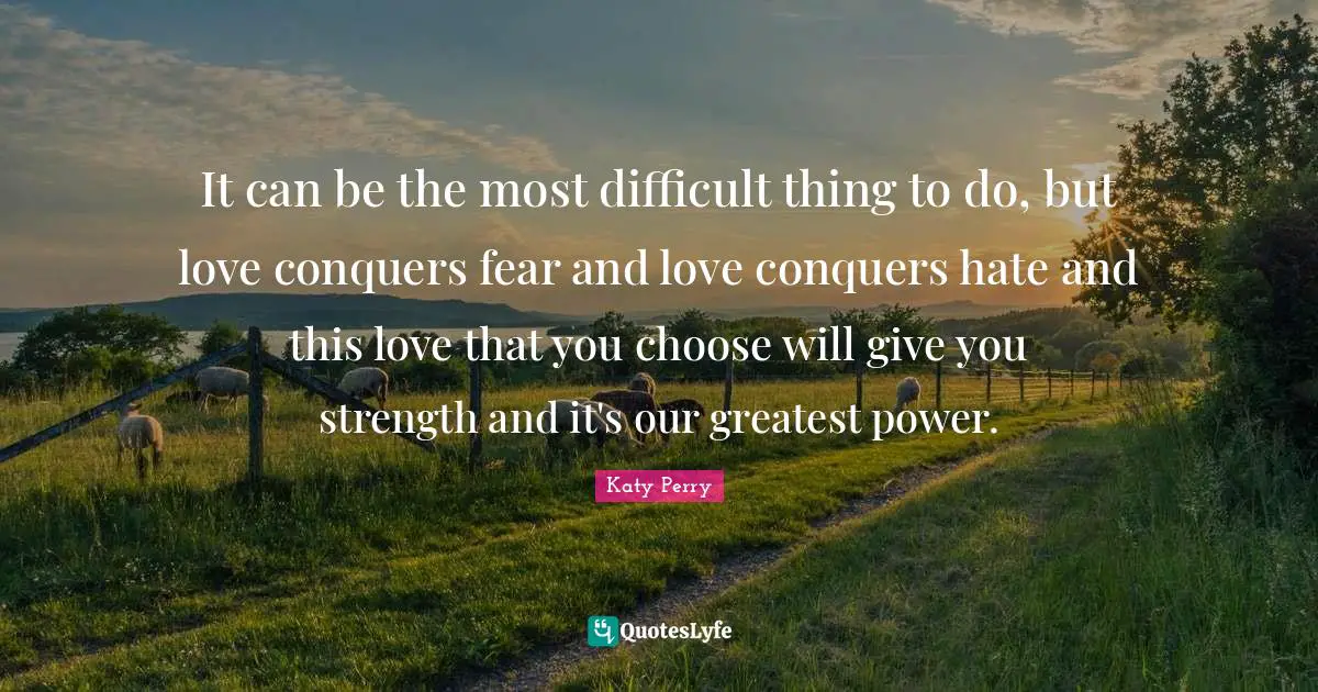 It can be the most difficult thing to do, but love conquers fear and love conquers hate and this love that you choose will give you strength and it's our greatest power.