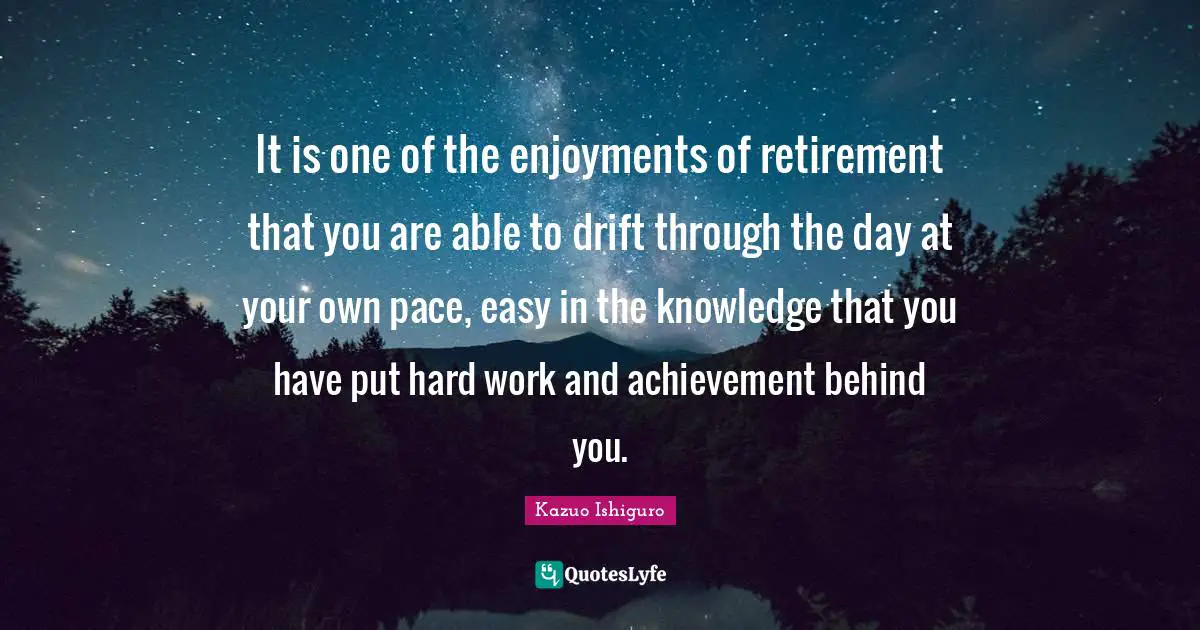 Kazuo Ishiguro Quotes: "It is one of the enjoyments of retirement that you are able to drift through the day at your own pace, easy in the knowledge that you have put hard work and achievement behind you."