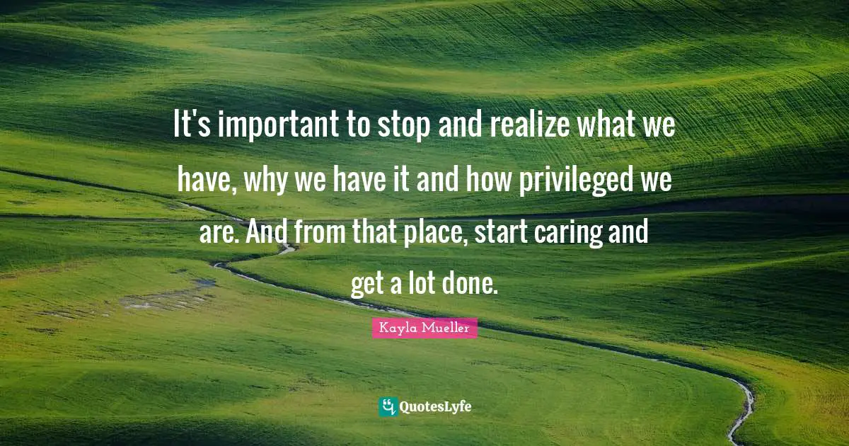 Privileged Quotes: "It's important to stop and realize what we have, why we have it and how privileged we are. And from that place, start caring and get a lot done."