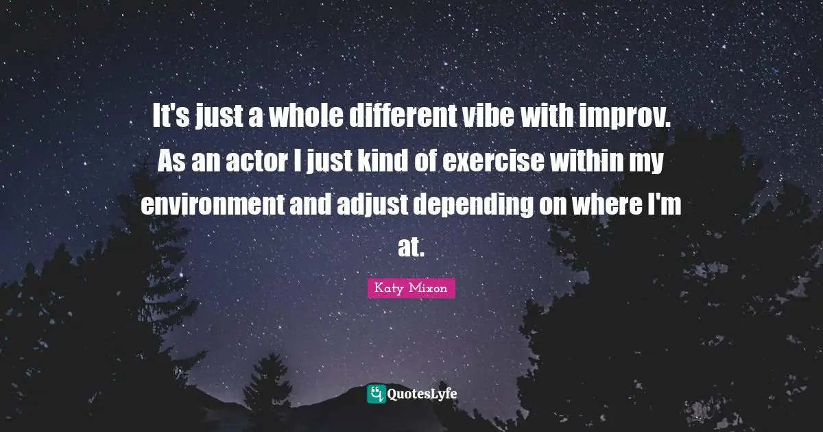 It's just a whole different vibe with improv. As an actor I just kind of exercise within my environment and adjust depending on where I'm at.