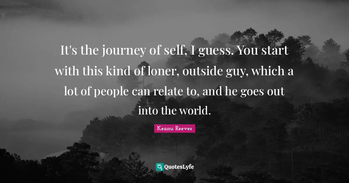 It's the journey of self, I guess. You start with this kind of loner, outside guy, which a lot of people can relate to, and he goes out into the world.