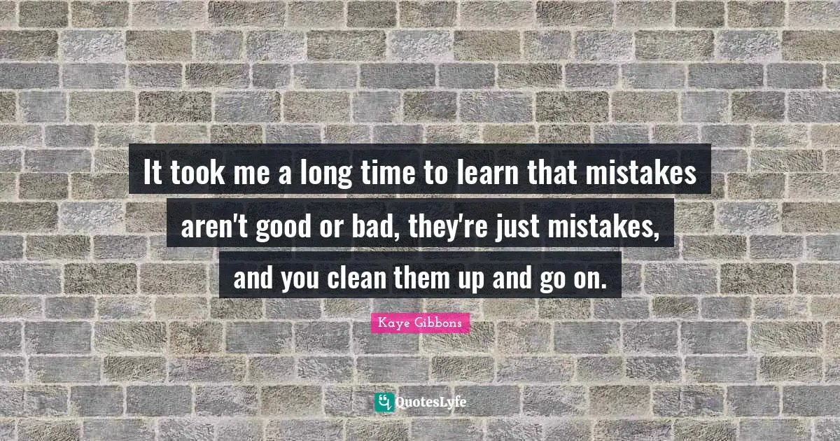It took me a long time to learn that mistakes aren't good or bad, they're just mistakes, and you clean them up and go on.