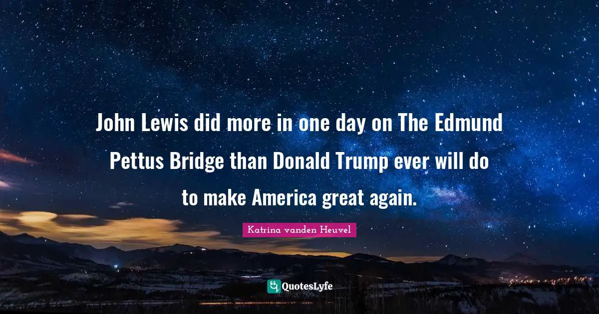 John Lewis did more in one day on The Edmund Pettus Bridge than Donald Trump ever will do to make America great again.