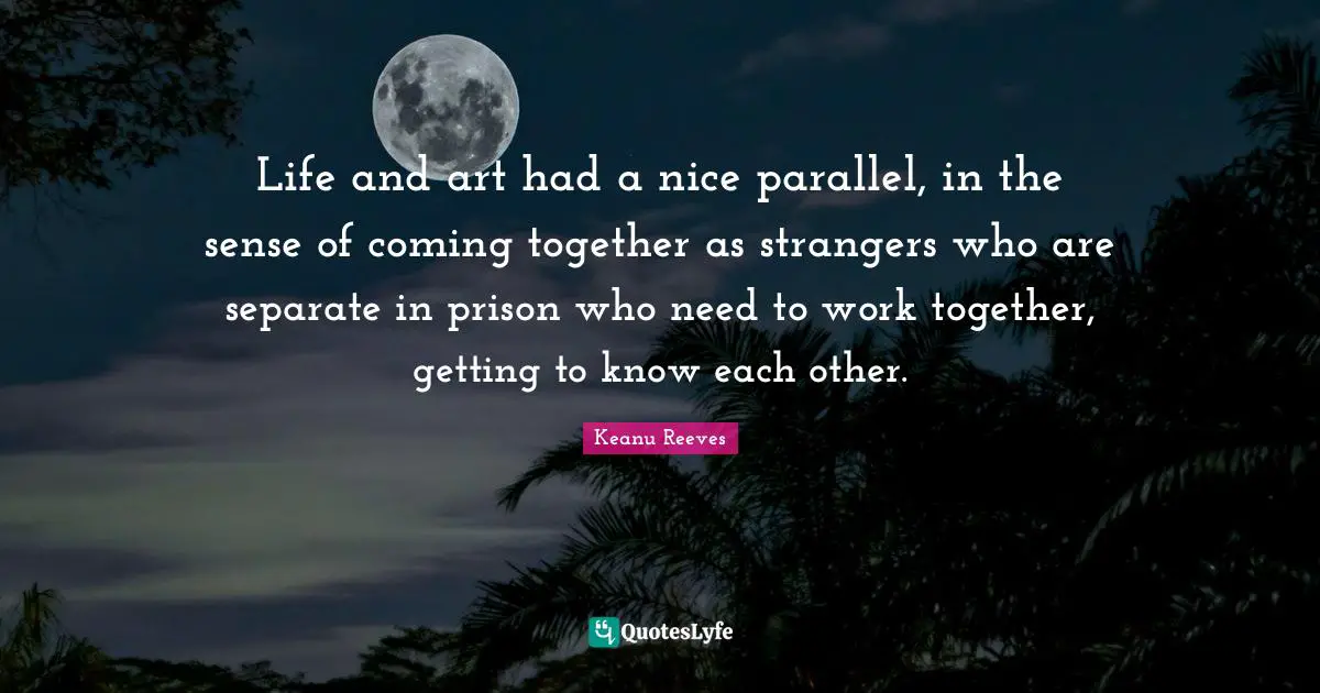 Keanu Reeves Quotes: "Life and art had a nice parallel, in the sense of coming together as strangers who are separate in prison who need to work together, getting to know each other."