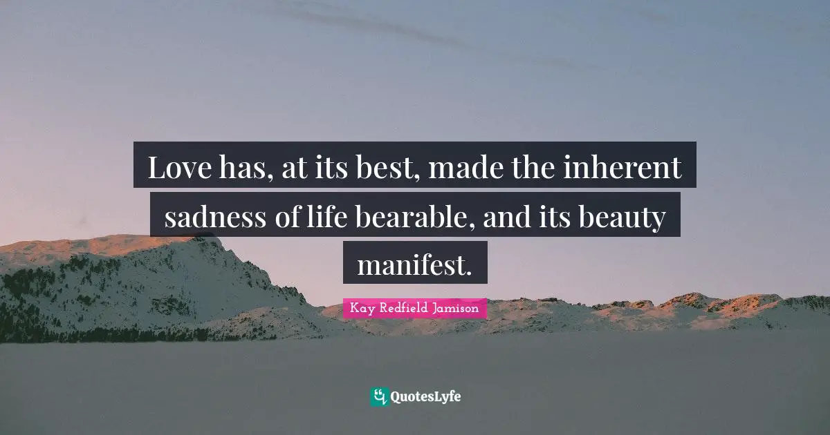 Love has, at its best, made the inherent sadness of life bearable, and its beauty manifest.