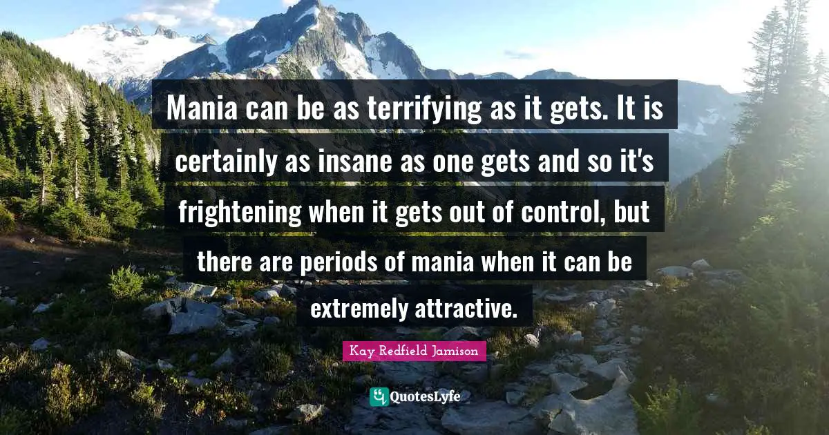Mania can be as terrifying as it gets. It is certainly as insane as one gets and so it's frightening when it gets out of control, but there are periods of mania when it can be extremely attractive.