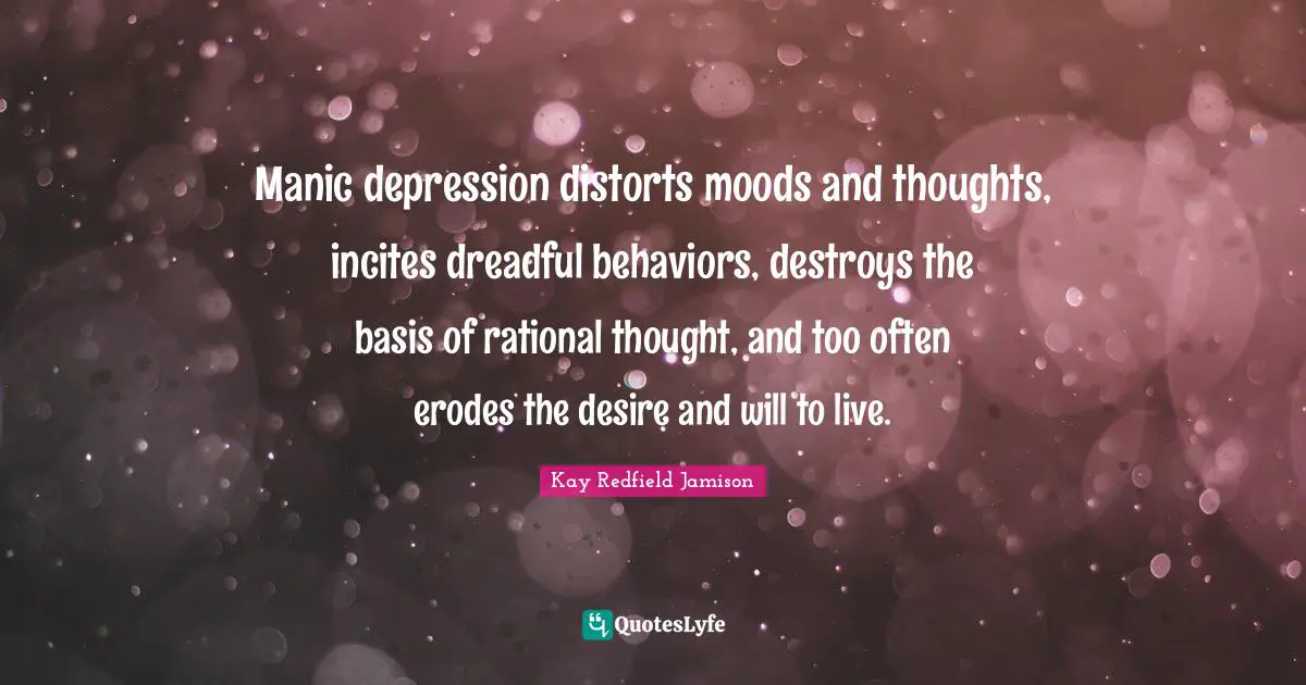 Bipolar Quotes: "Manic depression distorts moods and thoughts, incites dreadful behaviors, destroys the basis of rational thought, and too often erodes the desire and will to live."