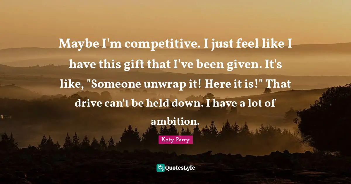 Maybe I'm competitive. I just feel like I have this gift that I've been given. It's like, "Someone unwrap it! Here it is!" That drive can't be held down. I have a lot of ambition.