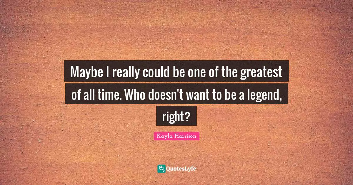 Maybe I really could be one of the greatest of all time. Who doesn't want to be a legend, right?