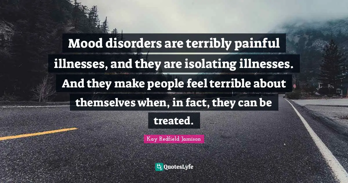 Mood disorders are terribly painful illnesses, and they are isolating illnesses. And they make people feel terrible about themselves when, in fact, they can be treated.