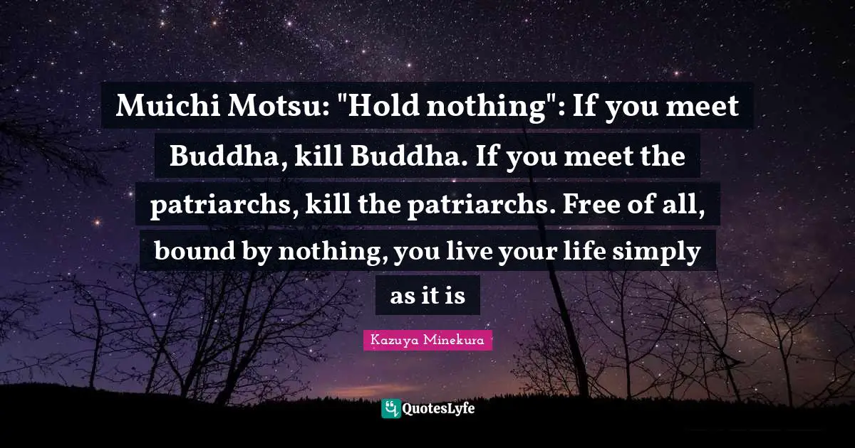 Muichi Motsu: "Hold nothing": If you meet Buddha, kill Buddha. If you meet the patriarchs, kill the patriarchs. Free of all, bound by nothing, you live your life simply as it is