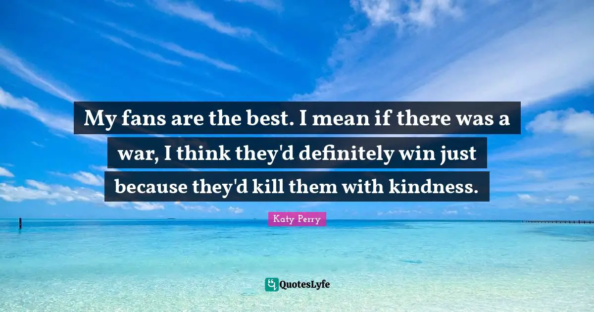 My fans are the best. I mean if there was a war, I think they'd definitely win just because they'd kill them with kindness.