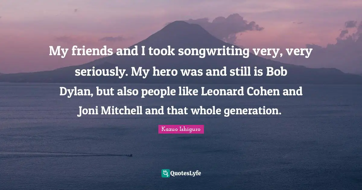 Kazuo Ishiguro Quotes: "My friends and I took songwriting very, very seriously. My hero was and still is Bob Dylan, but also people like Leonard Cohen and Joni Mitchell and that whole generation."