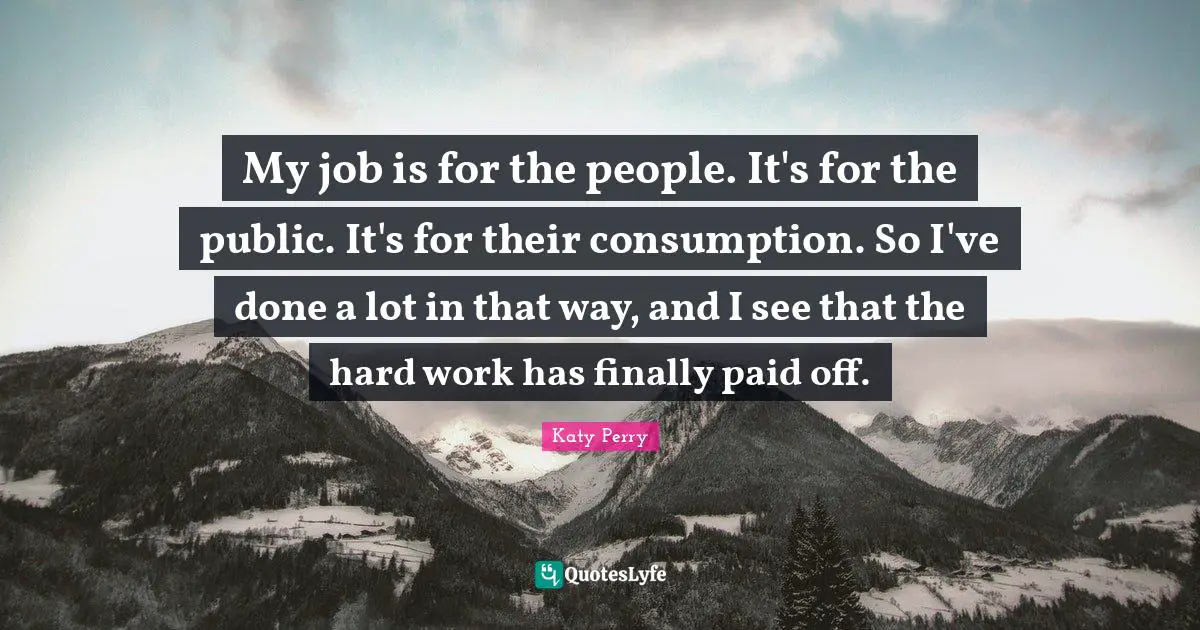 My job is for the people. It's for the public. It's for their consumption. So I've done a lot in that way, and I see that the hard work has finally paid off.